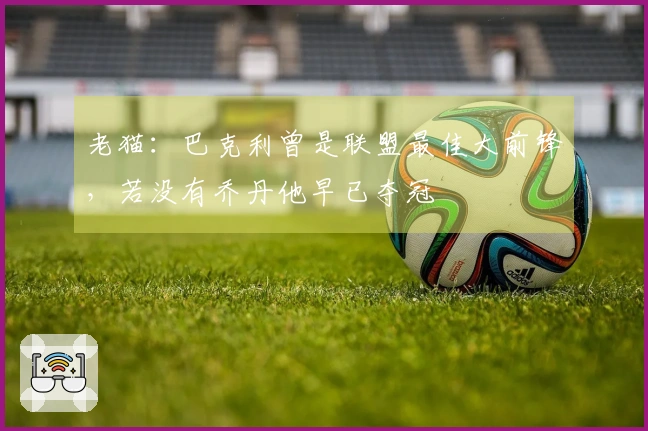 老猫:巴克利曾是联盟最佳大前锋,若没有乔丹他早已夺冠