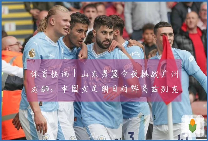 体育快讯｜山东男篮今夜挑战广州龙狮，中国女足明日对阵乌兹别克斯坦