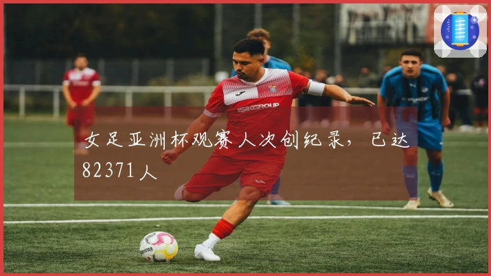 女足亚洲杯观赛人次创纪录，已达82371人