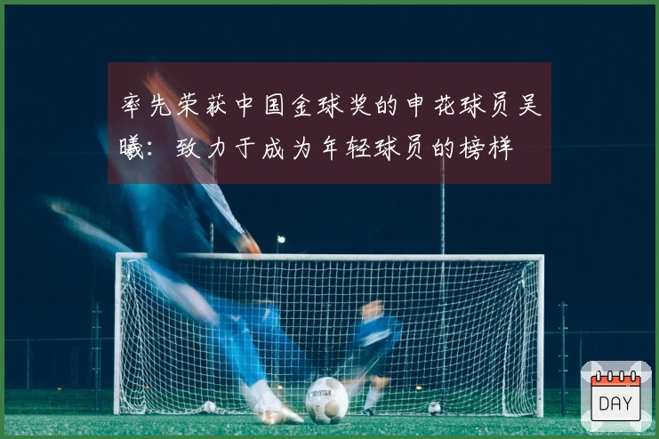 率先荣获中国金球奖的申花球员吴曦：致力于成为年轻球员的榜样