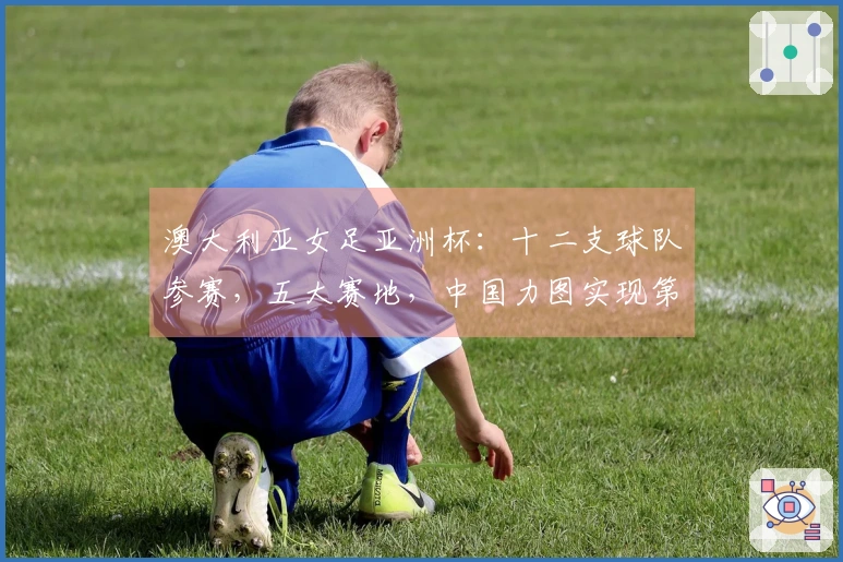 澳大利亚女足亚洲杯：十二支球队参赛，五大赛地，中国力图实现第十次卫冕
