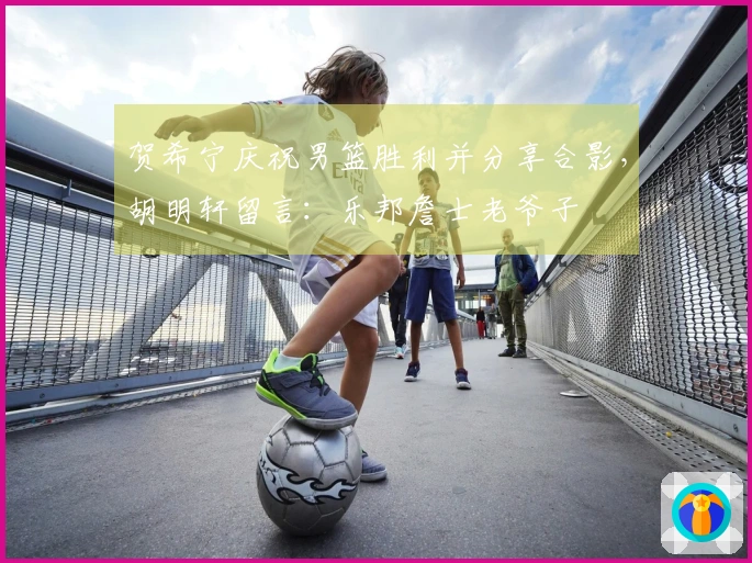 贺希宁庆祝男篮胜利并分享合影，胡明轩留言：乐邦詹士老爷子