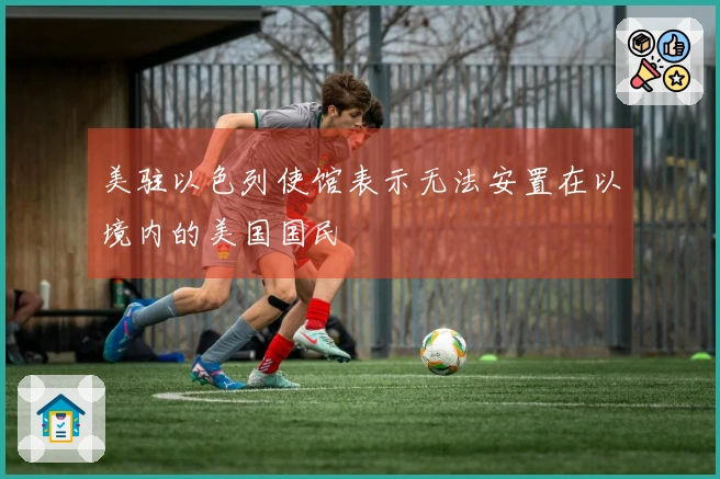 美驻以色列使馆表示无法安置在以境内的美国国民