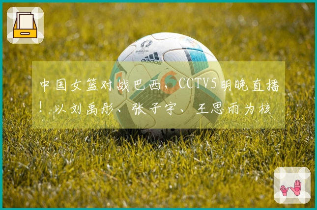 中国女篮对战巴西，CCTV5明晚直播！以刘禹彤、张子宇、王思雨为核心