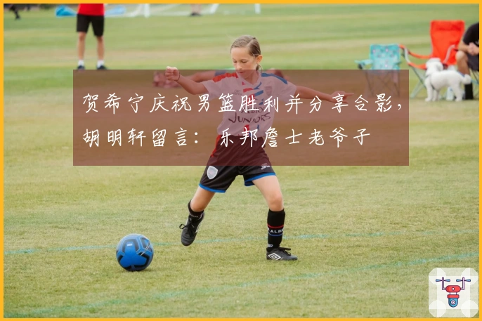 贺希宁庆祝男篮胜利并分享合影，胡明轩留言：乐邦詹士老爷子