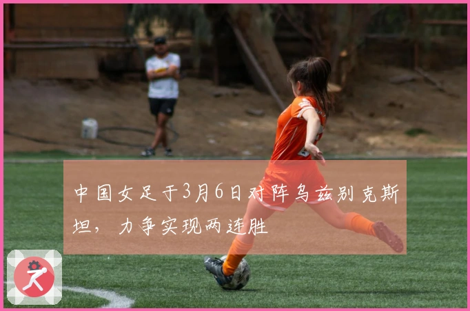 中国女足于3月6日对阵乌兹别克斯坦,力争实现两连胜
