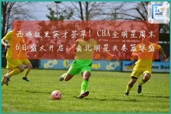 西施故里英才荟萃！CBA全明星周末6日盛大开启，南北明星共奏篮球盛典