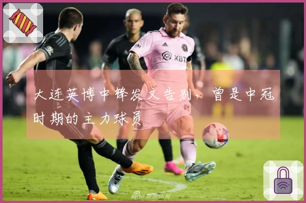 大连英博中锋发文告别，曾是中冠时期的主力球员