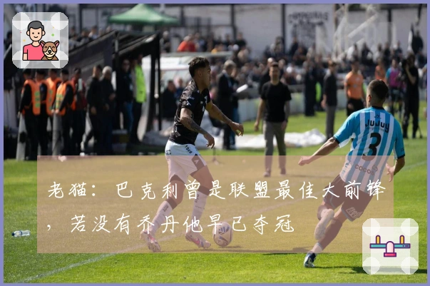 老猫：巴克利曾是联盟最佳大前锋，若没有乔丹他早已夺冠