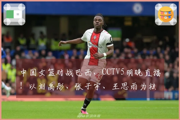 中国女篮对战巴西，CCTV5明晚直播！以刘禹彤、张子宇、王思雨为核心