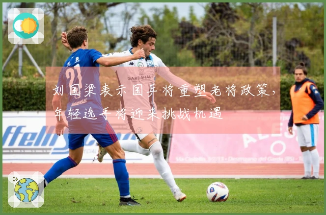 刘国梁表示国乒将重塑老将政策，年轻选手将迎来挑战机遇