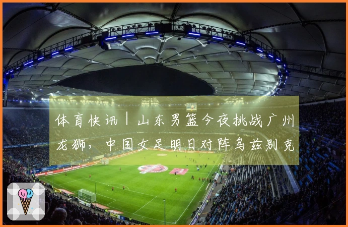 体育快讯｜山东男篮今夜挑战广州龙狮，中国女足明日对阵乌兹别克斯坦