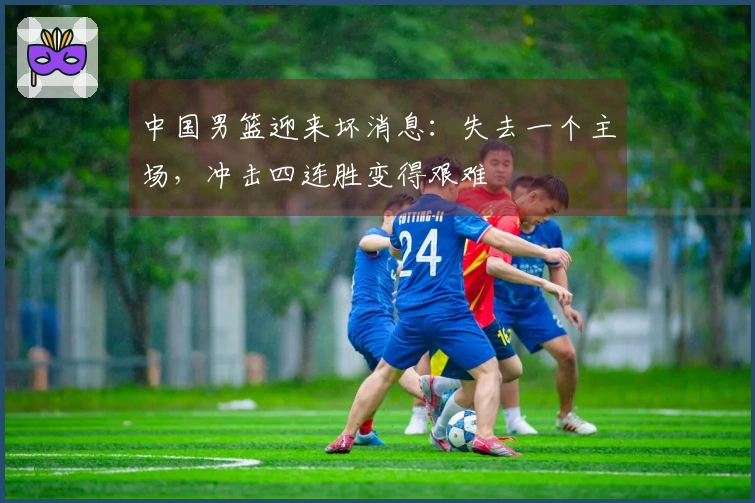 中国男篮迎来坏消息：失去一个主场，冲击四连胜变得艰难