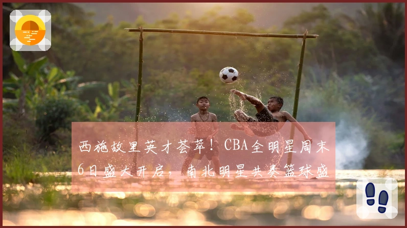 西施故里英才荟萃！CBA全明星周末6日盛大开启，南北明星共奏篮球盛典