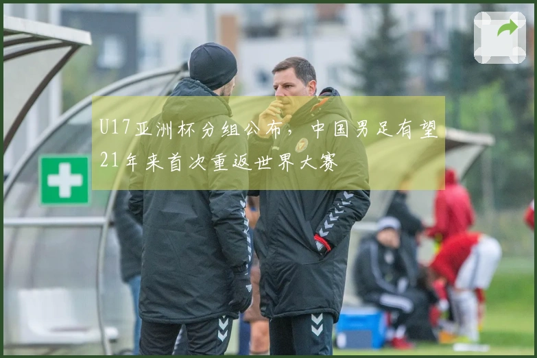 U17亚洲杯分组公布，中国男足有望21年来首次重返世界大赛